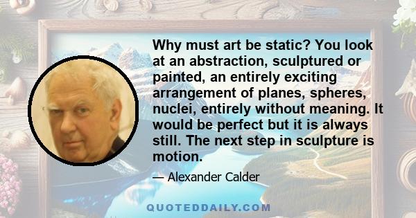 Why must art be static? You look at an abstraction, sculptured or painted, an entirely exciting arrangement of planes, spheres, nuclei, entirely without meaning. It would be perfect but it is always still. The next step 