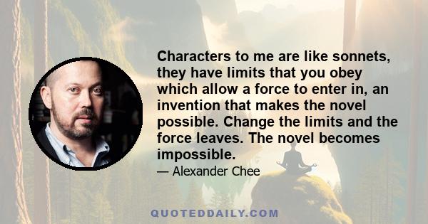 Characters to me are like sonnets, they have limits that you obey which allow a force to enter in, an invention that makes the novel possible. Change the limits and the force leaves. The novel becomes impossible.