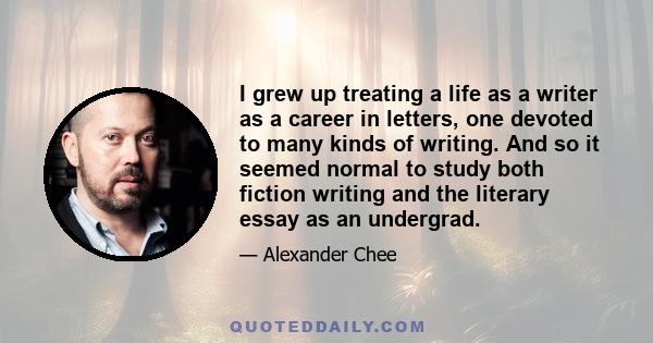 I grew up treating a life as a writer as a career in letters, one devoted to many kinds of writing. And so it seemed normal to study both fiction writing and the literary essay as an undergrad.