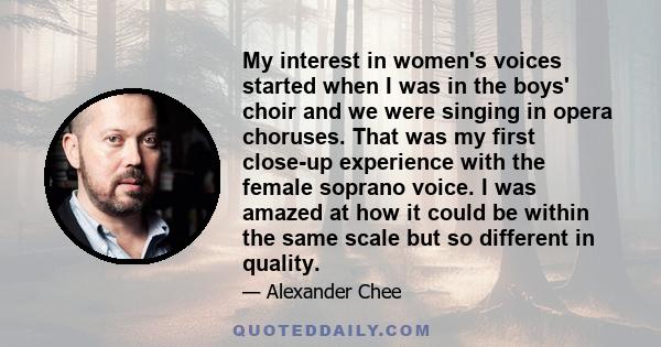 My interest in women's voices started when I was in the boys' choir and we were singing in opera choruses. That was my first close-up experience with the female soprano voice. I was amazed at how it could be within the