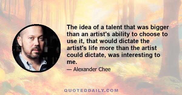 The idea of a talent that was bigger than an artist's ability to choose to use it, that would dictate the artist's life more than the artist could dictate, was interesting to me.