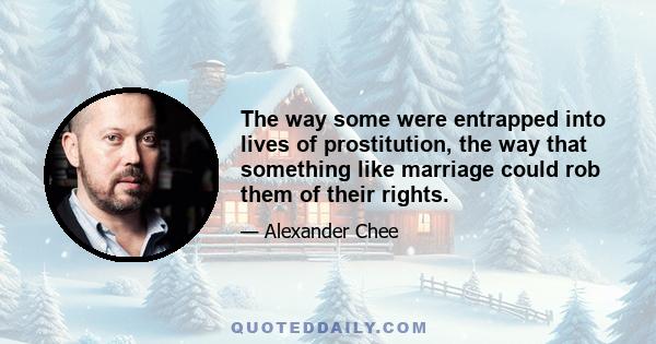 The way some were entrapped into lives of prostitution, the way that something like marriage could rob them of their rights.