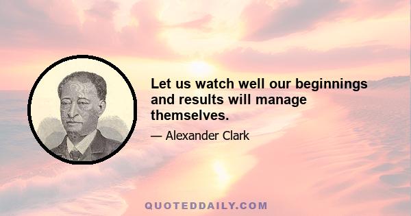 Let us watch well our beginnings and results will manage themselves.