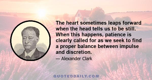 The heart sometimes leaps forward when the head tells us to be still. When this happens, patience is clearly called for as we seek to find a proper balance between impulse and discretion.