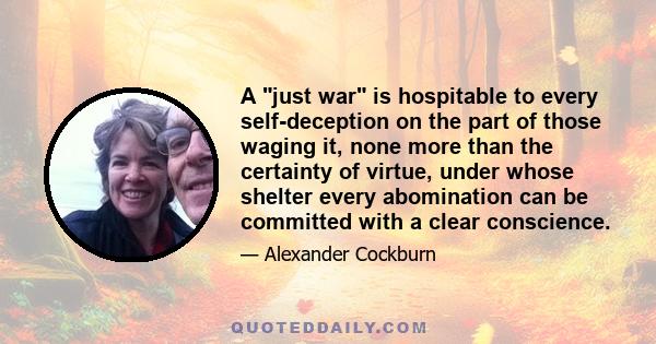 A just war is hospitable to every self-deception on the part of those waging it, none more than the certainty of virtue, under whose shelter every abomination can be committed with a clear conscience.