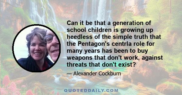 Can it be that a generation of school children is growing up heedless of the simple truth that the Pentagon's centrla role for many years has been to buy weapons that don't work, against threats that don't exist?