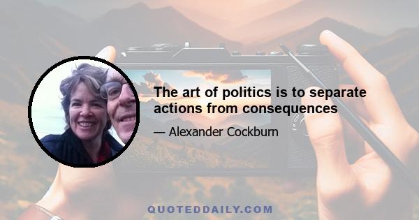 The art of politics is to separate actions from consequences