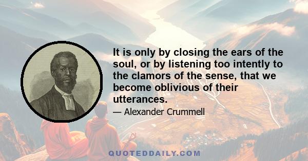 It is only by closing the ears of the soul, or by listening too intently to the clamors of the sense, that we become oblivious of their utterances.