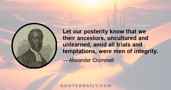 Let our posterity know that we their ancestors, uncultured and unlearned, amid all trials and temptations, were men of integrity.