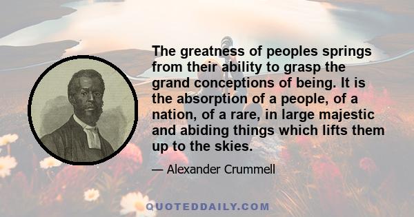 The greatness of peoples springs from their ability to grasp the grand conceptions of being. It is the absorption of a people, of a nation, of a rare, in large majestic and abiding things which lifts them up to the