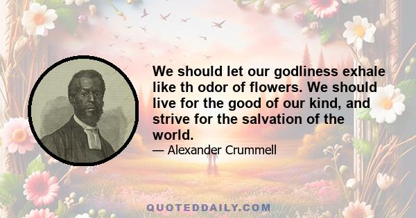 We should let our godliness exhale like th odor of flowers. We should live for the good of our kind, and strive for the salvation of the world.