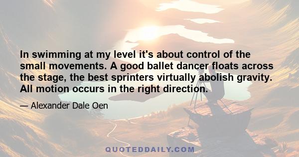 In swimming at my level it's about control of the small movements. A good ballet dancer floats across the stage, the best sprinters virtually abolish gravity. All motion occurs in the right direction.