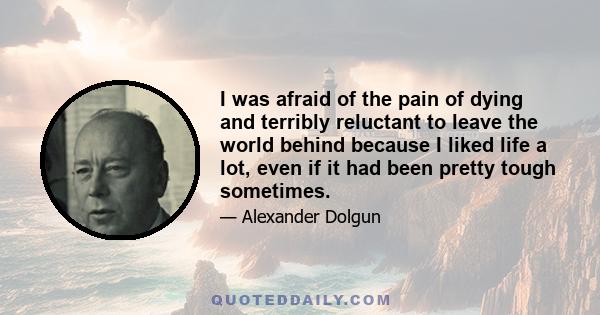 I was afraid of the pain of dying and terribly reluctant to leave the world behind because I liked life a lot, even if it had been pretty tough sometimes.