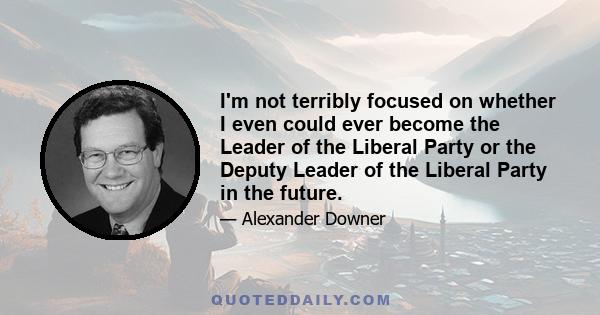 I'm not terribly focused on whether I even could ever become the Leader of the Liberal Party or the Deputy Leader of the Liberal Party in the future.