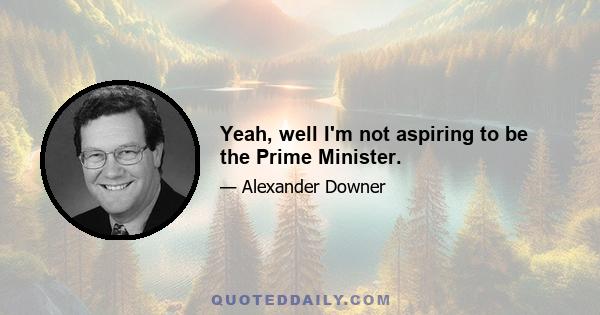 Yeah, well I'm not aspiring to be the Prime Minister.