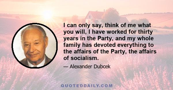 I can only say, think of me what you will, I have worked for thirty years in the Party, and my whole family has devoted everything to the affairs of the Party, the affairs of socialism.