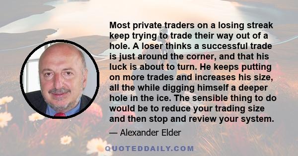 Most private traders on a losing streak keep trying to trade their way out of a hole. A loser thinks a successful trade is just around the corner, and that his luck is about to turn. He keeps putting on more trades and