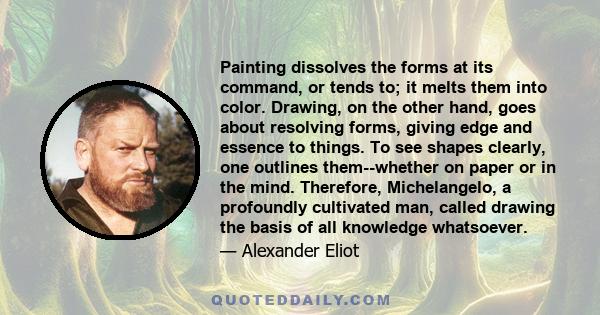 Painting dissolves the forms at its command, or tends to; it melts them into color. Drawing, on the other hand, goes about resolving forms, giving edge and essence to things. To see shapes clearly, one outlines