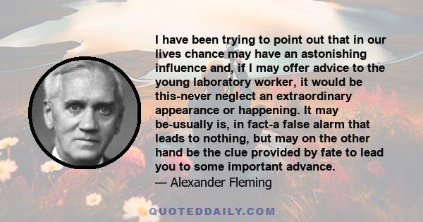 I have been trying to point out that in our lives chance may have an astonishing influence and, if I may offer advice to the young laboratory worker, it would be this-never neglect an extraordinary appearance or