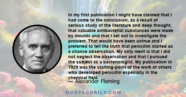 In my first publication I might have claimed that I had come to the conclusion, as a result of serious study of the literature and deep thought, that valuable antibacterial substances were made by moulds and that I set