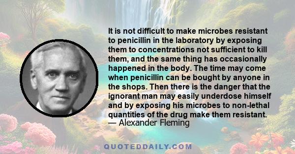 It is not difficult to make microbes resistant to penicillin in the laboratory by exposing them to concentrations not sufficient to kill them, and the same thing has occasionally happened in the body. The time may come