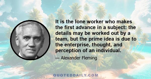 It is the lone worker who makes the first advance in a subject: the details may be worked out by a team, but the prime idea is due to the enterprise, thought, and perception of an individual.