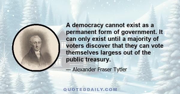 A democracy cannot exist as a permanent form of government. It can only exist until a majority of voters discover that they can vote themselves largess out of the public treasury.