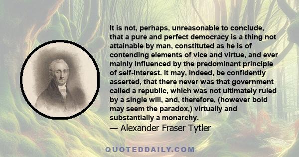 It is not, perhaps, unreasonable to conclude, that a pure and perfect democracy is a thing not attainable by man, constituted as he is of contending elements of vice and virtue, and ever mainly influenced by the