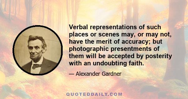 Verbal representations of such places or scenes may, or may not, have the merit of accuracy; but photographic presentments of them will be accepted by posterity with an undoubting faith.