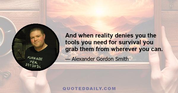 And when reality denies you the tools you need for survival you grab them from wherever you can.