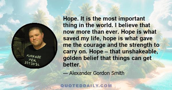 Hope. It is the most important thing in the world. I believe that now more than ever. Hope is what saved my life, hope is what gave me the courage and the strength to carry on. Hope – that unshakeable, golden belief