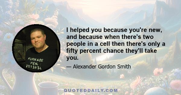 I helped you because you're new, and because when there's two people in a cell then there's only a fifty percent chance they'll take you.