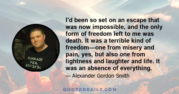 I'd been so set on an escape that was now impossible, and the only form of freedom left to me was death. It was a terrible kind of freedom—one from misery and pain, yes, but also one from lightness and laughter and