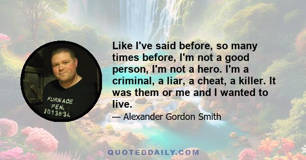 Like I've said before, so many times before, I'm not a good person, I'm not a hero. I'm a criminal, a liar, a cheat, a killer. It was them or me and I wanted to live.