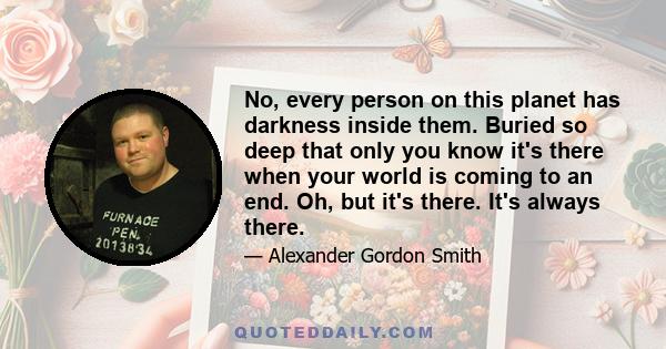 No, every person on this planet has darkness inside them. Buried so deep that only you know it's there when your world is coming to an end. Oh, but it's there. It's always there.