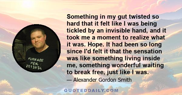 Something in my gut twisted so hard that it felt like I was being tickled by an invisible hand, and it took me a moment to realize what it was. Hope. It had been so long since I'd felt it that the sensation was like