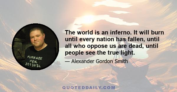 The world is an inferno. It will burn until every nation has fallen, until all who oppose us are dead, until people see the true light.