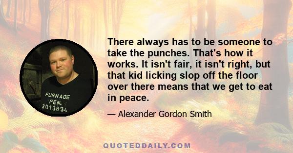 There always has to be someone to take the punches. That's how it works. It isn't fair, it isn't right, but that kid licking slop off the floor over there means that we get to eat in peace.