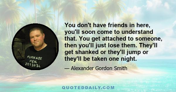 You don't have friends in here, you'll soon come to understand that. You get attached to someone, then you'll just lose them. They'll get shanked or they'll jump or they'll be taken one night.