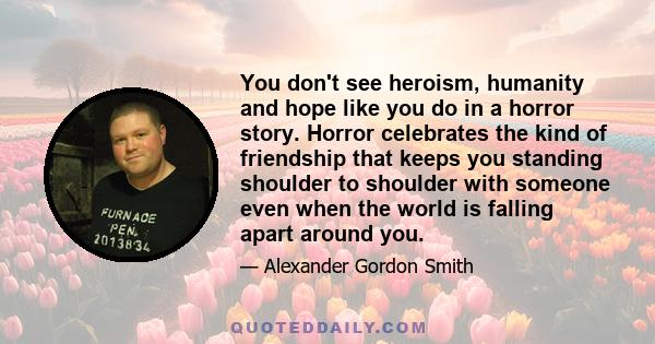 You don't see heroism, humanity and hope like you do in a horror story. Horror celebrates the kind of friendship that keeps you standing shoulder to shoulder with someone even when the world is falling apart around you.