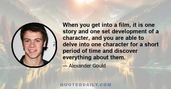 When you get into a film, it is one story and one set development of a character, and you are able to delve into one character for a short period of time and discover everything about them.