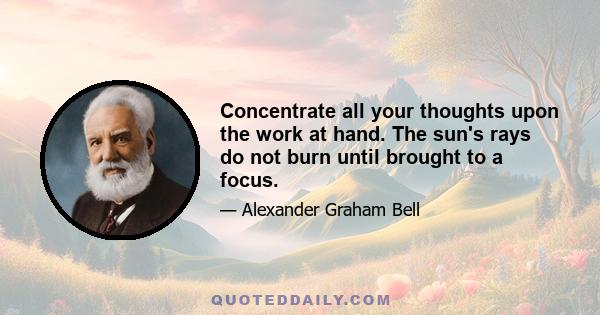 Concentrate all your thoughts upon the work at hand. The sun's rays do not burn until brought to a focus.