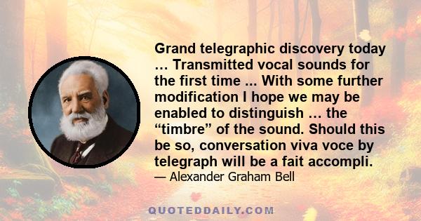 Grand telegraphic discovery today … Transmitted vocal sounds for the first time ... With some further modification I hope we may be enabled to distinguish … the “timbre” of the sound. Should this be so, conversation