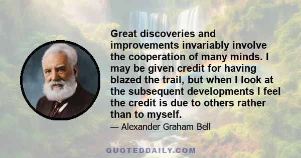 Great discoveries and improvements invariably involve the cooperation of many minds. I may be given credit for having blazed the trail, but when I look at the subsequent developments I feel the credit is due to others