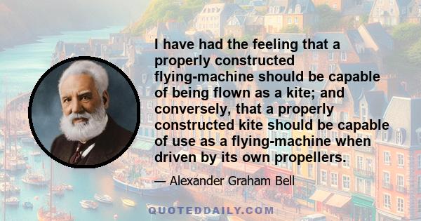 I have had the feeling that a properly constructed flying-machine should be capable of being flown as a kite; and conversely, that a properly constructed kite should be capable of use as a flying-machine when driven by