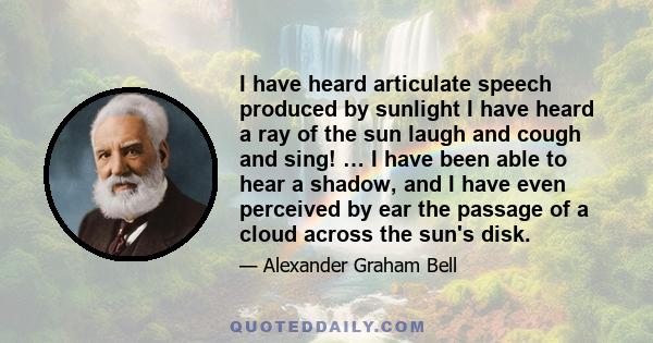 I have heard articulate speech produced by sunlight I have heard a ray of the sun laugh and cough and sing! … I have been able to hear a shadow, and I have even perceived by ear the passage of a cloud across the sun's