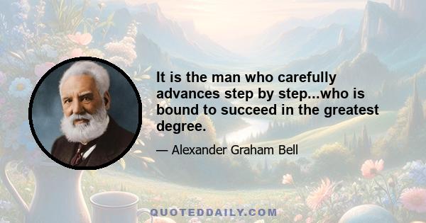 It is the man who carefully advances step by step...who is bound to succeed in the greatest degree.