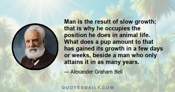 Man is the result of slow growth; that is why he occupies the position he does in animal life. What does a pup amount to that has gained its growth in a few days or weeks, beside a man who only attains it in as many