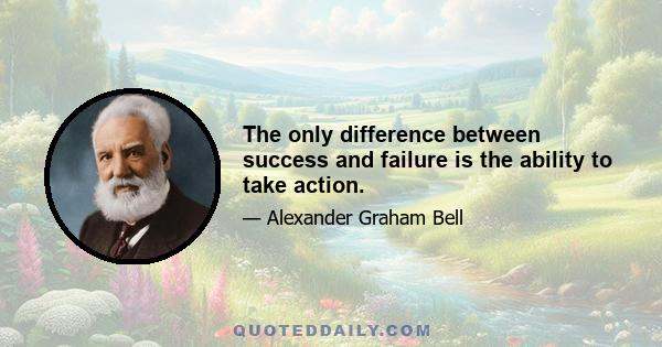 The only difference between success and failure is the ability to take action.