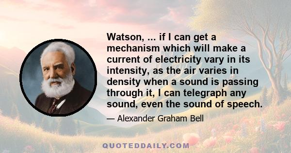 Watson, ... if I can get a mechanism which will make a current of electricity vary in its intensity, as the air varies in density when a sound is passing through it, I can telegraph any sound, even the sound of speech.